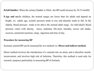 8.Full bladder: When the urinary bladder is filled , the BP could increase by 10-15 mmHG
9.Age and sex:In children, the normal ranges are lower than for adults and depend on
height. As adults age, systolic pressure tends to rise and diastolic tends to fall. In the
elderly, blood pressure tends to be above the normal adult range. An individual's blood
pressure varies with obesity, stress, sedentary life-style, heredity, excess salt intake,
exercise, emotional reactions, sleep, digestion and time of day.
Procedure for measuring BP
Systemic arterial BP can be measured by two method viz. Direct and indirect method.
Direct method involves the introduction of a cannula into an artery and is therefore unsafe,
inconvenient, and involves high risk of infection. Therefore, this method is used only for
research purposes particularly in measuring BP of Animals,
 