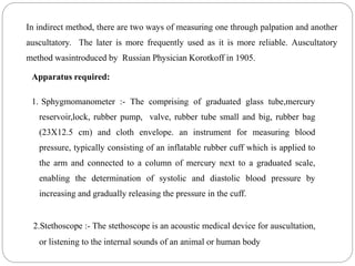 In indirect method, there are two ways of measuring one through palpation and another
auscultatory. The later is more frequently used as it is more reliable. Auscultatory
method wasintroduced by Russian Physician Korotkoff in 1905.
Apparatus required:
1. Sphygmomanometer :- The comprising of graduated glass tube,mercury
reservoir,lock, rubber pump, valve, rubber tube small and big, rubber bag
(23X12.5 cm) and cloth envelope. an instrument for measuring blood
pressure, typically consisting of an inflatable rubber cuff which is applied to
the arm and connected to a column of mercury next to a graduated scale,
enabling the determination of systolic and diastolic blood pressure by
increasing and gradually releasing the pressure in the cuff.
2.Stethoscope :- The stethoscope is an acoustic medical device for auscultation,
or listening to the internal sounds of an animal or human body
 