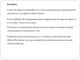 Procedure
1.Allow the subject to comfortably sit in a chair with back and arm supported and feet
uncrossed or to lie supine for about 5 minutes.
2.The uninflated cuff of sphygmomanometer wrapped around the upper arm about 2.5
to 3 cm above the level of the heart
3.Chest piece of stethoscope be placed over the arm medial to the tendon of biceps
where pulsation of brachial artery is felt
4.Inflate the artery until the pressure in it is well above systolic BP. (nearly upto
200mm) The brachial artery gets occluded by the cuff and no sound can be heard
with the stethoscope.
 
