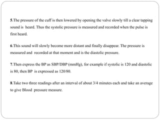 5.The pressure of the cuff is then lowered by opening the valve slowly till a clear tapping
sound is heard. Thus the systolic pressure is measured and recorded when the pulse is
first heard.
6.This sound will slowly become more distant and finally disappear. The pressure is
measured and recorded at that moment and is the diastolic pressure.
7.Then express the BP as SBP/DBP (mmHg), for example if systolic is 120 and diastolic
is 80, then BP is expressed as 120/80.
8.Take two three readings after an interval of about 3/4 minutes each and take an average
to give Blood pressure measure.
 