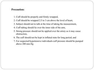 Precaution:
1. Cuff should be properly and firmly wrapped,
2. Cuff should be wrapped 2.5 to 3 cm above the level of heart,
3. Subject should not to talk at the time of taking the measurement,
4. Cuff tubing should lie over the inner side of the arm,
5. Strong pressure should not be applied over the artery as it may cause
obstruction,
6. The cuff should not be kept in inflated state for long period, and
7. For suspected hypertensive individuals cuff pressure should be pumped
above 200 mm Hg
 