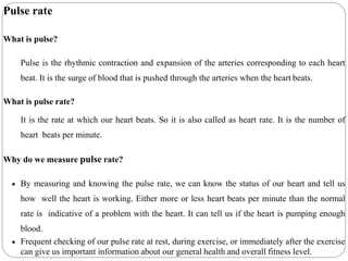 Pulse rate
What is pulse?
Pulse is the rhythmic contraction and expansion of the arteries corresponding to each heart
beat. It is the surge of blood that is pushed through the arteries when the heart beats.
What is pulse rate?
It is the rate at which our heart beats. So it is also called as heart rate. It is the number of
heart beats per minute.
Why do we measure pulse rate?
 By measuring and knowing the pulse rate, we can know the status of our heart and tell us
how well the heart is working. Either more or less heart beats per minute than the normal
rate is indicative of a problem with the heart. It can tell us if the heart is pumping enough
blood.
 Frequent checking of our pulse rate at rest, during exercise, or immediately after the exercise
can give us important information about our general health and overall fitness level.
 