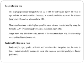 Range of pulse rate
The average pulse rate ranges between 70 to 100 for individuals below 18 years of
age and 60 to 100 for adults. However, in normal conditions some of the athletes
have below 40, and newborns above 140.
Maximum heart rate or the highest possible pulse rate can be estimated by using the
formula: 220- (Personal age)=(predicted maximum heart rate).
Target heart rate. This is 60 to 85 percent of the maximum heart rate. This is usually
accomplished through exercise.
Factors affecting pulse rate:
Body weight, age, gender, activities and exercise affect the pulse rate. Increase in
body weight results to increase in pulse rate, younger age individuals have higher
pulse rate,
 