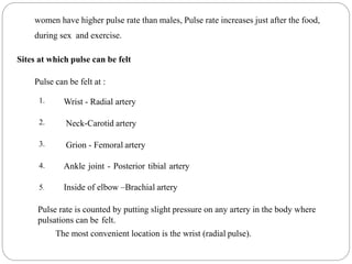 women have higher pulse rate than males, Pulse rate increases just after the food,
during sex and exercise.
Sites at which pulse can be felt
Pulse can be felt at :
1.
2.
3.
4.
5.
Wrist - Radial artery
Neck-Carotid artery
Grion - Femoral artery
Ankle joint - Posterior tibial artery
Inside of elbow –Brachial artery
Pulse rate is counted by putting slight pressure on any artery in the body where
pulsations can be felt.
The most convenient location is the wrist (radial pulse).
 