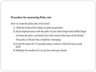 Procedure for measuring Pulse rate
How to count the pulse rate at the wrist?
1. Hold the hand of the subject in palm up position
2. Exert slight pressure with the pads of your index finger and middle finger
to locate the pulse just below the wrist crease at the base of the thumb.
The pulse is felt just like a rhythmic thumping
3. Count the pulse for 15 seconds using a watch or clock having second
hand
4. Multiply the number by 4 to get the count per minute
 