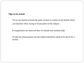 Tips to be noted:
Never use thumb to locate the pulse as there is a pulse in the thumb which
can interfere when trying to locate pulse on the subject.
If irregularities are observed then we should seek medical help
To take the relaxed pulse rate the subject should be asked to lie down for 1
minute.
 
