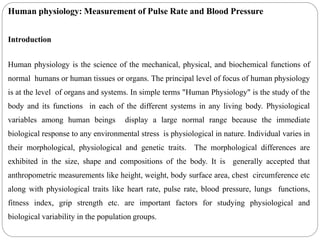 Human physiology: Measurement of Pulse Rate and Blood Pressure
Introduction
Human physiology is the science of the mechanical, physical, and biochemical functions of
normal humans or human tissues or organs. The principal level of focus of human physiology
is at the level of organs and systems. In simple terms "Human Physiology" is the study of the
body and its functions in each of the different systems in any living body. Physiological
variables among human beings display a large normal range because the immediate
biological response to any environmental stress is physiological in nature. Individual varies in
their morphological, physiological and genetic traits. The morphological differences are
exhibited in the size, shape and compositions of the body. It is generally accepted that
anthropometric measurements like height, weight, body surface area, chest circumference etc
along with physiological traits like heart rate, pulse rate, blood pressure, lungs functions,
fitness index, grip strength etc. are important factors for studying physiological and
biological variability in the population groups.
 