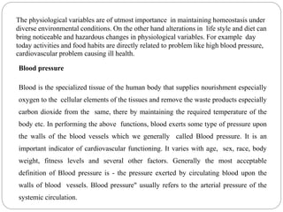 Blood pressure
Blood is the specialized tissue of the human body that supplies nourishment especially
oxygen to the cellular elements of the tissues and remove the waste products especially
carbon dioxide from the same, there by maintaining the required temperature of the
body etc. In performing the above functions, blood exerts some type of pressure upon
the walls of the blood vessels which we generally called Blood pressure. It is an
important indicator of cardiovascular functioning. It varies with age, sex, race, body
weight, fitness levels and several other factors. Generally the most acceptable
definition of Blood pressure is - the pressure exerted by circulating blood upon the
walls of blood vessels. Blood pressure" usually refers to the arterial pressure of the
systemic circulation.
The physiological variables are of utmost importance in maintaining homeostasis under
diverse environmental conditions. On the other hand alterations in life style and diet can
bring noticeable and hazardous changes in physiological variables. For example day
today activities and food habits are directly related to problem like high blood pressure,
cardiovascular problem causing ill health.
 