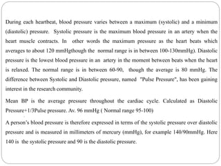 During each heartbeat, blood pressure varies between a maximum (systolic) and a minimum
(diastolic) pressure. Systolic pressure is the maximum blood pressure in an artery when the
heart muscle contracts. In other words the maximum pressure as the heart beats which
averages to about 120 mmHgthough the normal range is in between 100-130mmHg). Diastolic
pressure is the lowest blood pressure in an artery in the moment between beats when the heart
is relaxed. The normal range is in between 60-90, though the average is 80 mmHg. The
difference between Systolic and Diastolic pressure, named "Pulse Pressure", has been gaining
interest in the research community.
Mean BP is the average pressure throughout the cardiac cycle. Calculated as Diastolic
Pressure+1/3Pulse pressure. Av. 96 mmHg ( Normal range 95-100)
A person’s blood pressure is therefore expressed in terms of the systolic pressure over diastolic
pressure and is measured in millimeters of mercury (mmHg), for example 140/90mmHg. Here
140 is the systolic pressure and 90 is the diastolic pressure.
.
 