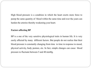 High blood pressure is a condition in which the heart exerts more force to
pump the same quantity of blood within the same time and over the years can
harden the arteries thereby weakening your heart.
Factors affecting BP
BP is a one of the very sensitive physiological traits in human life. It is very
easily affected by many different factors. But people do not realize that their
blood pressure is constantly changing from time to time in response to mood,
physical activity, body posture, etc. In fact, simple changes can cause blood
pressure to fluctuate between 5 and 40 mmHg.
 