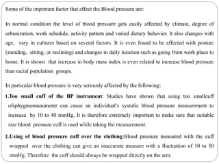 Some of the important factor that affect the Blood pressure are:
In normal condition the level of blood pressure gets easily affected by climate, degree of
urbanization, work schedule, activity pattern and varied dietary behavior. It also changes with
age, vary in cultures based on several factors. It is even found to be affected with posture
(standing, sitting, or reclining) and changes in daily location such as going from work place to
home. It is shown that increase in body mass index is even related to increase blood pressure
than racial population groups.
In particular blood pressure is very seriously affected by the following:
1.Too small cuff of the BP instrument: Studies have shown that using too smallcuff
ofsphygmomanometer can cause an individual’s systolic blood pressure measurement to
increase by 10 to 40 mmHg. It is therefore extremely important to make sure that suitable
size blood pressure cuff is used while taking the measurement.
2.Using of blood pressure cuff over the clothing:Blood pressure measured with the cuff
wrapped over the clothing can give an inaccurate measure with a fluctuation of 10 to 50
mmHg. Therefore the cuff should always be wrapped directly on the arm.
 
