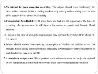 3.No interval between successive recording: The subject should relax comfortably for
three to five minutes before a reading is taken. Any activity such as eating, exercise can
affect systolic BP by about 10-20 mmHg
4.Unsupported Arm/Back/Feet: If arms, back and feet are not supported at the time of
recording the measurement, it will show a fluctuation in systolic and diastolic blood
pressure.
5.Talking at the time of taking the measurement may increase the systolic BP by about 10-
15 mmHG
6.Subject should abstain from smoking, consumption of alcohol and caffeine at least 30
minutes before taking the measurements measuring BP immediately after consumption of
such food items may raise the BP.
7.Atmospheric temperature: Blood pressure tends to increase when the subject is exposed
to low temperature. So it should be recorded under the room temperature condition
 