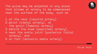 at the neck (carotid artery)
wrist (radial artery), at
the groin (femoral artery)
behind the knee (popliteal artery),
near the ankle joint (posterior tibial
artery), and
on foot (dorsalis pedis artery).
The pulse may be palpated in any place
that allows an artery to be compressed
near the surface of the body, such as
1.
2.
3.
4.
5.
PULSE RATE
 