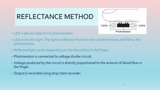 REFLECTANCE METHOD
• LED is placed adjacent to photoresistor.
• LED emits the light.The light is reflected from the skin and the tissues and fall on the
photoresistor.
• Reflected light varies depending on the blood flow in the finger.
• Photoresistor is connected to voltage divider circuit.
• Voltage produced by the circuit is directly proportional to the amount of blood flow in
the finger.
• Output is recorded using strip chart recorder.
10
 