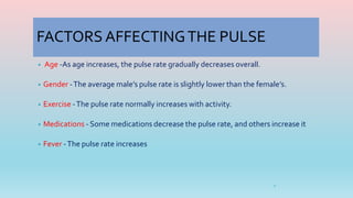 FACTORS AFFECTINGTHE PULSE
• Age -As age increases, the pulse rate gradually decreases overall.
• Gender -The average male’s pulse rate is slightly lower than the female’s.
• Exercise -The pulse rate normally increases with activity.
• Medications - Some medications decrease the pulse rate, and others increase it
• Fever -The pulse rate increases
4
 