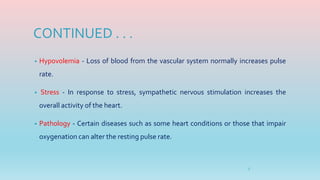 CONTINUED . . .
• Hypovolemia - Loss of blood from the vascular system normally increases pulse
rate.
• Stress - In response to stress, sympathetic nervous stimulation increases the
overall activity of the heart.
• Pathology - Certain diseases such as some heart conditions or those that impair
oxygenation can alter the resting pulse rate.
5
 