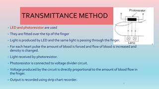 TRANSMITTANCE METHOD
• LED and photoresistor are used
• They are fitted over the tip of the finger
• Light is produced by LED and the same light is passing through the finger.
• For each heart pulse the amount of blood is forced and flow of blood is increased and
density is changed.
• Light received by photoresistor.
• Photoresistor is connected to voltage divider circuit.
• Voltage produced by the circuit is directly proportional to the amount of blood flow in
the finger.
• Output is recorded using strip chart recorder.
9
 