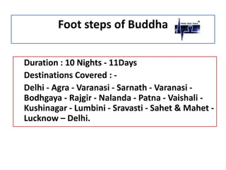 Foot steps of Buddha
Duration : 10 Nights - 11Days
Destinations Covered : Delhi - Agra - Varanasi - Sarnath - Varanasi Bodhgaya - Rajgir - Nalanda - Patna - Vaishali Kushinagar - Lumbini - Sravasti - Sahet & Mahet Lucknow – Delhi.

 