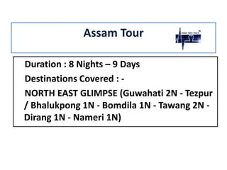 Assam Tour
Duration : 8 Nights – 9 Days
Destinations Covered : NORTH EAST GLIMPSE (Guwahati 2N - Tezpur
/ Bhalukpong 1N - Bomdila 1N - Tawang 2N Dirang 1N - Nameri 1N)

 