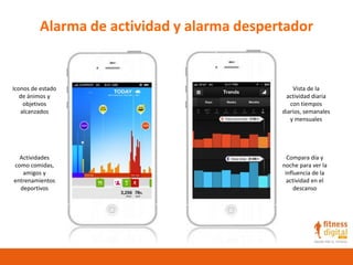 Alarma de actividad y alarma despertador
Iconos de estado
de ánimos y
objetivos
alcanzados
Actividades
como comidas,
amigos y
entrenamientos
deportivos
Vista de la
actividad diaria
con tiempos
diarios, semanales
y mensuales
Compara día y
noche para ver la
influencia de la
actividad en el
descanso
 