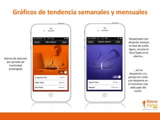 Gráficos de tendencia semanales y mensuales
Alarma de atención
por período de
inactividad
prolongado
Despertador por
vibración siempre
en fase de sueño
ligero, cercana la
hora fijada en la
alarma…
…así no
despiertas a tu
pareja con ruido
y te despierta en
el momento más
adecuado del
sueño.
 