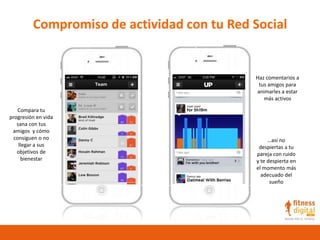 Compromiso de actividad con tu Red Social
Compara tu
progresión en vida
sana con tus
amigos y cómo
consiguen o no
llegar a sus
objetivos de
bienestar
Haz comentarios a
tus amigos para
animarles a estar
más activos
…así no
despiertas a tu
pareja con ruido
y te despierta en
el momento más
adecuado del
sueño
 