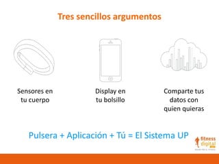 Tres sencillos argumentos
Sensores en
tu cuerpo
Display en
tu bolsillo
Comparte tus
datos con
quien quieras
Pulsera + Aplicación + Tú = El Sistema UP
 
