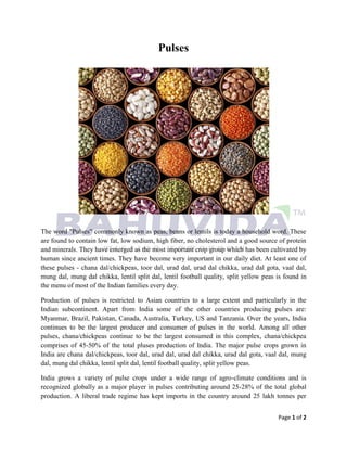 Page 1 of 2
Pulses
The word "Pulses" commonly known as peas, beans or lentils is today a household word. These
are found to contain low fat, low sodium, high fiber, no cholesterol and a good source of protein
and minerals. They have emerged as the most important crop group which has been cultivated by
human since ancient times. They have become very important in our daily diet. At least one of
these pulses - chana dal/chickpeas, toor dal, urad dal, urad dal chikka, urad dal gota, vaal dal,
mung dal, mung dal chikka, lentil split dal, lentil football quality, split yellow peas is found in
the menu of most of the Indian families every day.
Production of pulses is restricted to Asian countries to a large extent and particularly in the
Indian subcontinent. Apart from India some of the other countries producing pulses are:
Myanmar, Brazil, Pakistan, Canada, Australia, Turkey, US and Tanzania. Over the years, India
continues to be the largest producer and consumer of pulses in the world. Among all other
pulses, chana/chickpeas continue to be the largest consumed in this complex, chana/chickpea
comprises of 45-50% of the total pluses production of India. The major pulse crops grown in
India are chana dal/chickpeas, toor dal, urad dal, urad dal chikka, urad dal gota, vaal dal, mung
dal, mung dal chikka, lentil split dal, lentil football quality, split yellow peas.
India grows a variety of pulse crops under a wide range of agro-climate conditions and is
recognized globally as a major player in pulses contributing around 25-28% of the total global
production. A liberal trade regime has kept imports in the country around 25 lakh tonnes per
 