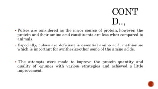  Pulses are considered as the major source of protein, however, the
protein and their amino acid constituents are less when compared to
animals.
 Especially, pulses are deficient in essential amino acid, methionine
which is important for synthesize other some of the amino acids.
 The attempts were made to improve the protein quantity and
quality of legumes with various strategies and achieved a little
improvement.
 