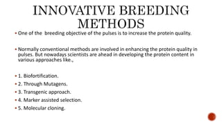  One of the breeding objective of the pulses is to increase the protein quality.
 Normally conventional methods are involved in enhancing the protein quality in
pulses. But nowadays scientists are ahead in developing the protein content in
various approaches like.,
 1. Biofortification.
 2. Through Mutagens.
 3. Transgenic approach.
 4. Marker assisted selection.
 5. Molecular cloning.
 