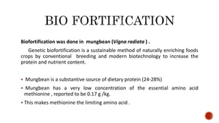 Biofortification was done in mungbean (Vigna radiata ) .
Genetic biofortification is a sustainable method of naturally enriching foods
crops by conventional breeding and modern biotechnology to increase the
protein and nutrient content.
 Mungbean is a substantive source of dietary protein (24-28%)
 Mungbean has a very low concentration of the essential amino acid
methionine , reported to be 0.17 g /kg.
 This makes methionine the limiting amino acid .
 