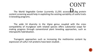 The World Vegetable Center (currently 11,591 accessions) for protein
content screening would help in exploiting the existing variability of useful traits
in breeding programs.
The wide 14 diversity in the Vigna genus coupled with the cross
compatibility of mungbean with related species offers substantial scope for
making progress through conventional plant breeding approaches, such as
interspecific hybridization.
Transgenic approaches such as increasing the methionine content by
expression of sulfur-rich proteins have been studied .
 