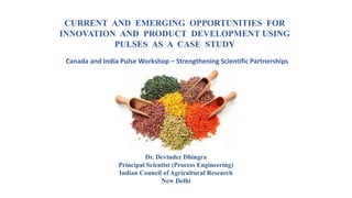 CURRENT AND EMERGING OPPORTUNITIES FOR
INNOVATION AND PRODUCT DEVELOPMENT USING
PULSES AS A CASE STUDY
Dr. Devinder Dhingra
Principal Scientist (Process Engineering)
Indian Council of Agricultural Research
New Delhi
Canada and India Pulse Workshop – Strengthening Scientific Partnerships
 