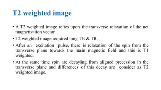 T2 weighted image
• A T2 weighted image relies upon the transverse relaxation of the net
magnetization vector.
• T2 weighted image required long TE & TR.
• After an excitation pulse, there is relaxation of the spin from the
transverse plane towards the main magnetic field and this is T1
weighted.
• At the same time spin are decaying from aligned precession in the
transverse plane and differences of this decay are consider as T2
weighted image.
 