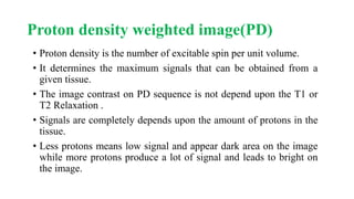 Proton density weighted image(PD)
• Proton density is the number of excitable spin per unit volume.
• It determines the maximum signals that can be obtained from a
given tissue.
• The image contrast on PD sequence is not depend upon the T1 or
T2 Relaxation .
• Signals are completely depends upon the amount of protons in the
tissue.
• Less protons means low signal and appear dark area on the image
while more protons produce a lot of signal and leads to bright on
the image.
 
