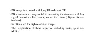 • PD image is acquired with long TR and short TE.
• PD sequences are very useful to evaluating the structure with low
signal intensities like bones, connective tissue( ligaments and
tendons).
• Its often used for high resolution image .
• The application of these sequence including brain, spine and
MSK .
 