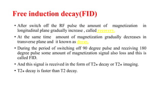 Free induction decay(FID)
• After switch off the RF pulse the amount of magnetization in
longitudinal plane gradually increase , called recovery.
• At the same time amount of magnetization gradually decreases in
transverse plane and it known as decay.
• During the period of switching off 90 degree pulse and receiving 180
degree pulse some amount of magnetization signal also loss and this is
called FID.
• And this signal is received in the form of T2⁎ decay or T2⁎ imaging.
• T2⁎ decay is faster than T2 decay.
 
