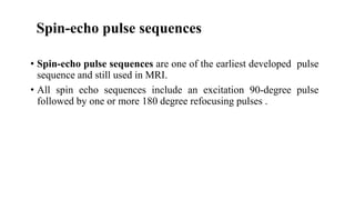 Spin-echo pulse sequences
• Spin-echo pulse sequences are one of the earliest developed pulse
sequence and still used in MRI.
• All spin echo sequences include an excitation 90-degree pulse
followed by one or more 180 degree refocusing pulses .
 
