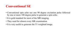 Conventional SE
• Conventional spin echo use one 90 degree excitation pulse followed
by one or more 180 degree pulse to generate a spin echo.
• It is gold standard for most of the MR imaging.
• They used for almost every MR examination.
• It is very useful to generate the T1 weighted image.
 