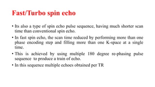 Fast/Turbo spin echo
• Its also a type of spin echo pulse sequence, having much shorter scan
time than conventional spin echo.
• In fast spin echo, the scan time reduced by performing more than one
phase encoding step and filling more than one K-space at a single
time.
• This is achieved by using multiple 180 degree re-phasing pulse
sequence to produce a train of echo.
• In this sequence multiple echoes obtained per TR
 