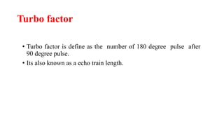 Turbo factor
• Turbo factor is define as the number of 180 degree pulse after
90 degree pulse.
• Its also known as a echo train length.
 