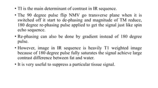 • TI is the main determinant of contrast in IR sequence.
• The 90 degree pulse flip NMV go transverse plane when it is
switched off it start to de-phasing and magnitude of TM reduce,
180 degree re-phasing pulse applied to get the signal just like spin
echo sequence.
• Re-phasing can also be done by gradient instead of 180 degree
pulse.
• However, image in IR sequence is heavily T1 weighted image
because of 180 degree pulse fully saturates the signal achieve large
contrast difference between fat and water.
• It is very useful to suppress a particular tissue signal.
 