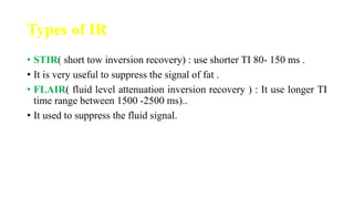 Types of IR
• STIR( short tow inversion recovery) : use shorter TI 80- 150 ms .
• It is very useful to suppress the signal of fat .
• FLAIR( fluid level attenuation inversion recovery ) : It use longer TI
time range between 1500 -2500 ms)..
• It used to suppress the fluid signal.
 