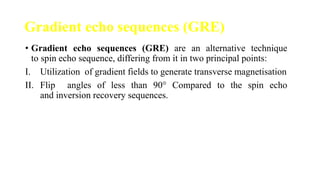 Gradient echo sequences (GRE)
• Gradient echo sequences (GRE) are an alternative technique
to spin echo sequence, differing from it in two principal points:
I. Utilization of gradient fields to generate transverse magnetisation
II. Flip angles of less than 90° Compared to the spin echo
and inversion recovery sequences.
 