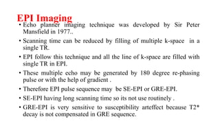 EPI Imaging
• Echo planner imaging technique was developed by Sir Peter
Mansfield in 1977..
• Scanning time can be reduced by filling of multiple k-space in a
single TR.
• EPI follow this technique and all the line of k-space are filled with
single TR in EPI.
• These multiple echo may be generated by 180 degree re-phasing
pulse or with the help of gradient .
• Therefore EPI pulse sequence may be SE-EPI or GRE-EPI.
• SE-EPI having long scanning time so its not use routinely .
• GRE-EPI is very sensitive to susceptibility arteffect because T2*
decay is not compensated in GRE sequence.
 