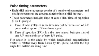 Pulse timing parameters :
• Each MRI pulse sequences consist of a number of parameters and
multiple sequences are grouped together into a MRI protocol.
• These parameters include: Time of echo (TE), Time of repetition
(TR), Flip angle.
i. Time of echo (TE):- It is the time interval between start of R/F
pulse and reception of the echo or signal.
ii. Time of repetition (TR):- It is the time interval between start of
one R/F pulse and start of next R/F pulse.
Flip angle:-It is the angle by which longitudinal magnetization
vector is rotated away from z-axis by R/F pulse. Shorter the flip
angle less will be scanning time.
 