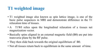 T1 weighted image
• T1 weighted image also known as spin lattice image, is one of the
basic pulse sequences in MRI and demonstrate difference in the T1
relaxation time of tissues.
• A T1WI relies upon the longitudinal relaxation of a tissues net
magnetization vector.
• Basically spins aligned in an external magnetic field (B0) are put into
transverse plane by the RF pulse.
• They then slide back towards the original equilibrium of B0.
• Not all tissues return back to equilibrium in the same amount of time.
 