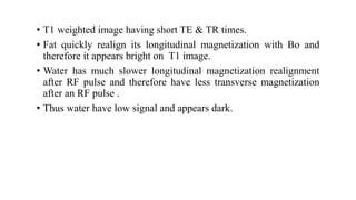 • T1 weighted image having short TE & TR times.
• Fat quickly realign its longitudinal magnetization with Bo and
therefore it appears bright on T1 image.
• Water has much slower longitudinal magnetization realignment
after RF pulse and therefore have less transverse magnetization
after an RF pulse .
• Thus water have low signal and appears dark.
 