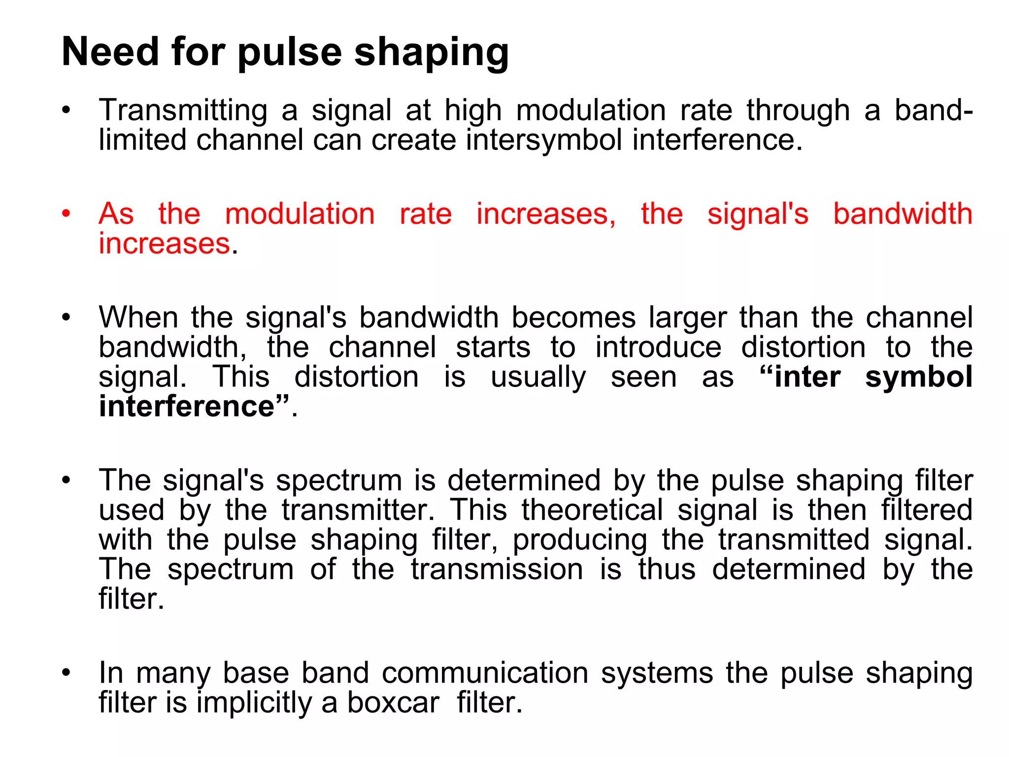 Need for pulse shaping
• Transmitting a signal at high modulation rate through a band-
limited channel can create intersymbol interference.
• As the modulation rate increases, the signal's bandwidth
increases.
• When the signal's bandwidth becomes larger than the channel
bandwidth, the channel starts to introduce distortion to the
signal. This distortion is usually seen as “inter symbol
interference”.
• The signal's spectrum is determined by the pulse shaping filter
used by the transmitter. This theoretical signal is then filtered
with the pulse shaping filter, producing the transmitted signal.
The spectrum of the transmission is thus determined by the
filter.
• In many base band communication systems the pulse shaping
filter is implicitly a boxcar filter.
 