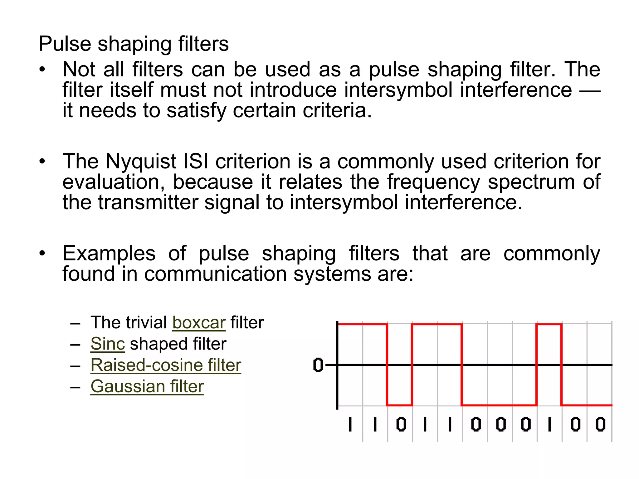 Pulse shaping filters
• Not all filters can be used as a pulse shaping filter. The
filter itself must not introduce intersymbol interference —
it needs to satisfy certain criteria.
• The Nyquist ISI criterion is a commonly used criterion for
evaluation, because it relates the frequency spectrum of
the transmitter signal to intersymbol interference.
• Examples of pulse shaping filters that are commonly
found in communication systems are:
– The trivial boxcar filter
– Sinc shaped filter
– Raised-cosine filter
– Gaussian filter
 